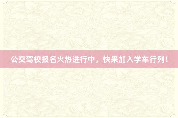 公交驾校报名火热进行中，快来加入学车行列！
